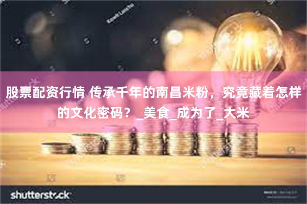 股票配资行情 传承千年的南昌米粉，究竟藏着怎样的文化密码？_美食_成为了_大米