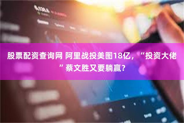 股票配资查询网 阿里战投美图18亿，“投资大佬”蔡文胜又要躺赢？