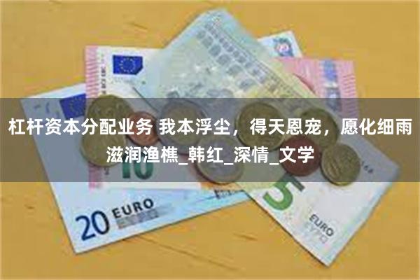 杠杆资本分配业务 我本浮尘，得天恩宠，愿化细雨滋润渔樵_韩红_深情_文学