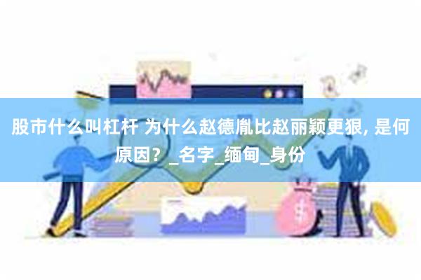 股市什么叫杠杆 为什么赵德胤比赵丽颖更狠, 是何原因？_名字_缅甸_身份