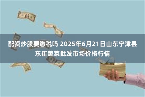 配资炒股要缴税吗 2025年6月21日山东宁津县东崔蔬菜批发市场价格行情