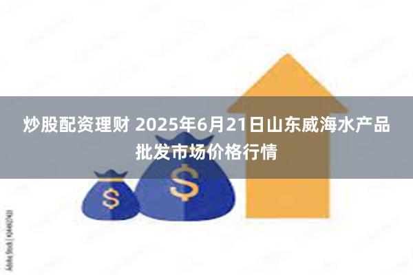 炒股配资理财 2025年6月21日山东威海水产品批发市场价格行情