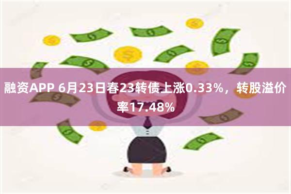 融资APP 6月23日春23转债上涨0.33%，转股溢价率17.48%