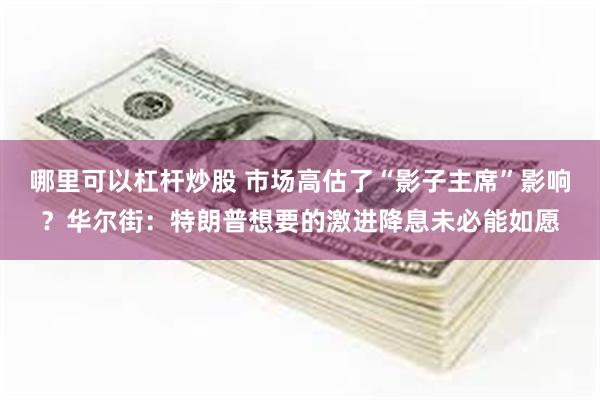 哪里可以杠杆炒股 市场高估了“影子主席”影响？华尔街：特朗普想要的激进降息未必能如愿
