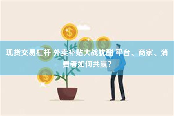 现货交易杠杆 外卖补贴大战犹酣 平台、商家、消费者如何共赢？