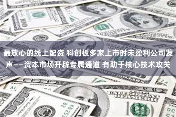 最放心的线上配资 科创板多家上市时未盈利公司发声——资本市场开辟专属通道 有助于核心技术攻关