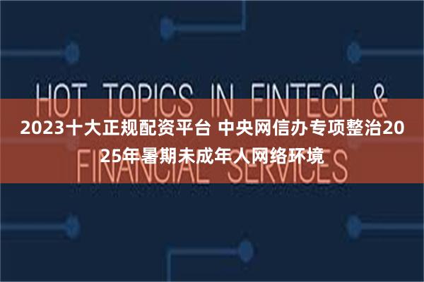 2023十大正规配资平台 中央网信办专项整治2025年暑期未成年人网络环境