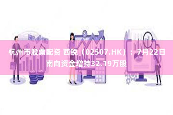 杭州市股票配资 西锐（02507.HK）：7月22日南向资金增持32.19万股