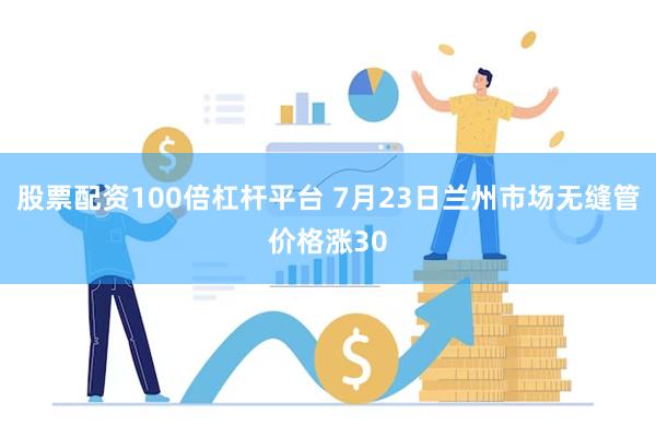 股票配资100倍杠杆平台 7月23日兰州市场无缝管价格涨30