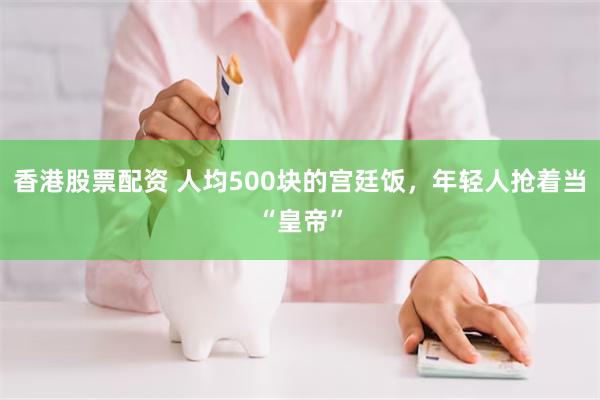 香港股票配资 人均500块的宫廷饭，年轻人抢着当“皇帝”
