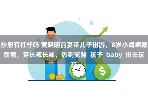 炒股有杠杆吗 黄晓明前妻带儿子出游，8岁小海绵戴墨镜，穿长裤长袖，热到驼背_孩子_baby_出去玩