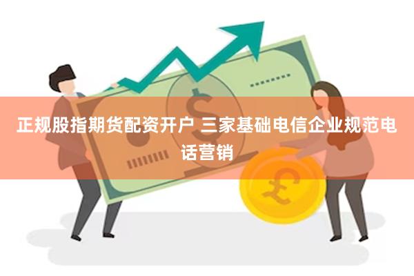 正规股指期货配资开户 三家基础电信企业规范电话营销