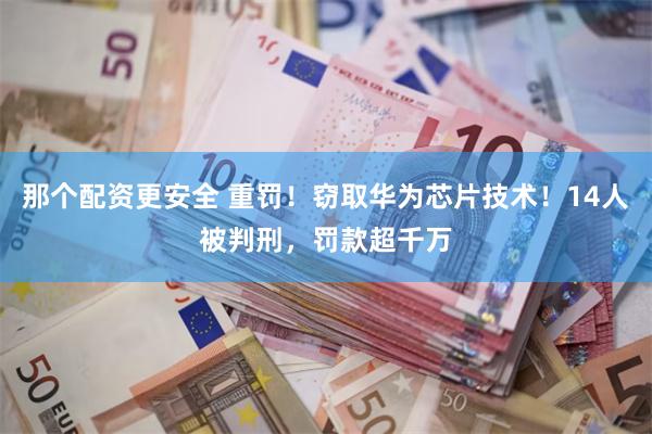 那个配资更安全 重罚！窃取华为芯片技术！14人被判刑，罚款超千万