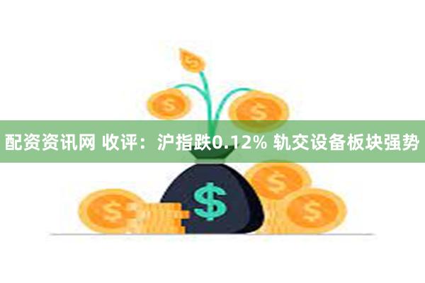 配资资讯网 收评：沪指跌0.12% 轨交设备板块强势
