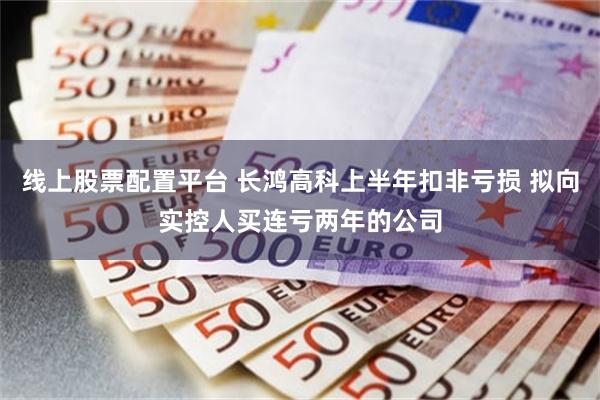 线上股票配置平台 长鸿高科上半年扣非亏损 拟向实控人买连亏两年的公司