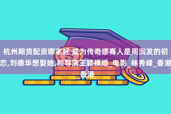 杭州期货配资哪家好 成为传奇缪骞人是周润发的初恋,刘德华想娶她,和导演王颖裸婚_电影_林秀峰_香港