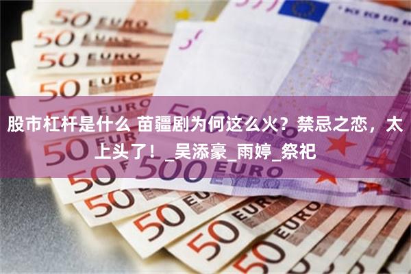 股市杠杆是什么 苗疆剧为何这么火？禁忌之恋，太上头了！_吴添豪_雨婷_祭祀
