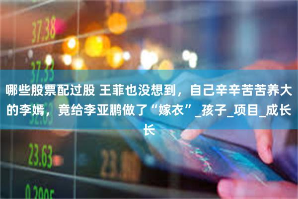 哪些股票配过股 王菲也没想到，自己辛辛苦苦养大的李嫣，竟给李亚鹏做了“嫁衣”_孩子_项目_成长