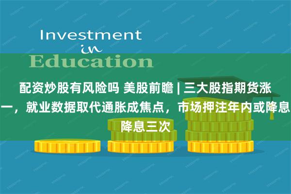 配资炒股有风险吗 美股前瞻 | 三大股指期货涨跌不一，就业数据取代通胀成焦点，市场押注年内或降息三次