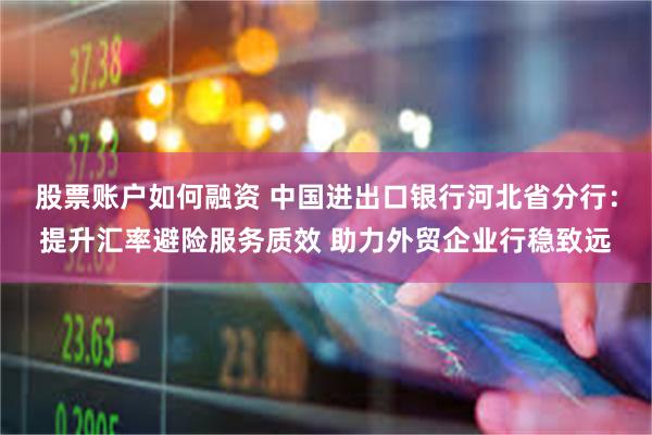 股票账户如何融资 中国进出口银行河北省分行：提升汇率避险服务质效 助力外贸企业行稳致远