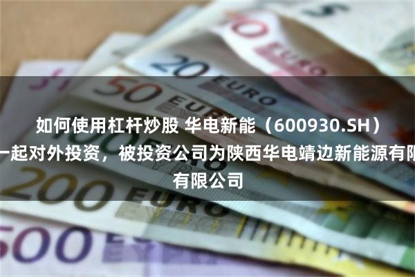 如何使用杠杆炒股 华电新能（600930.SH）新增一起对外投资，被投资公司为陕西华电靖边新能源有限公司