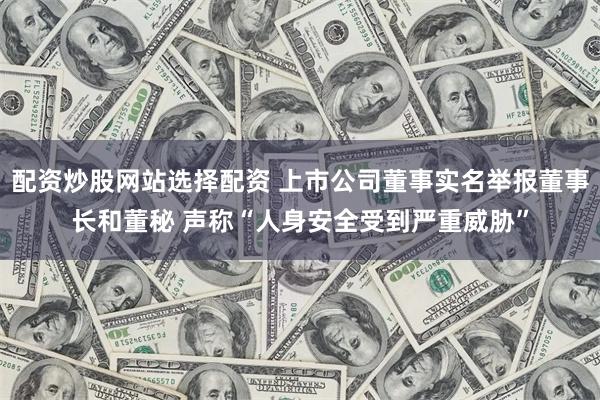 配资炒股网站选择配资 上市公司董事实名举报董事长和董秘 声称“人身安全受到严重威胁”