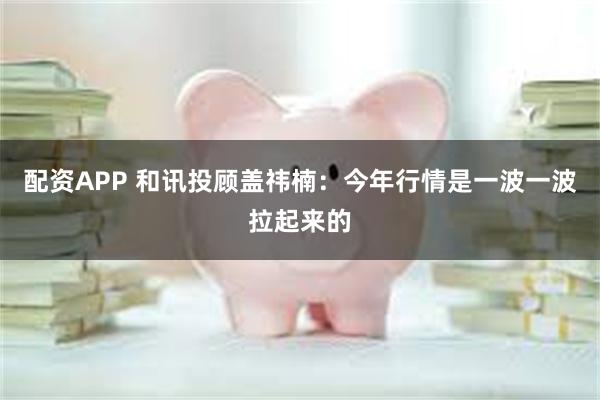 配资APP 和讯投顾盖祎楠：今年行情是一波一波拉起来的