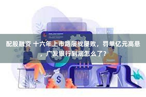 配股融资 十六年上市路屡战屡败，罚单亿元高悬，广发银行到底怎么了？