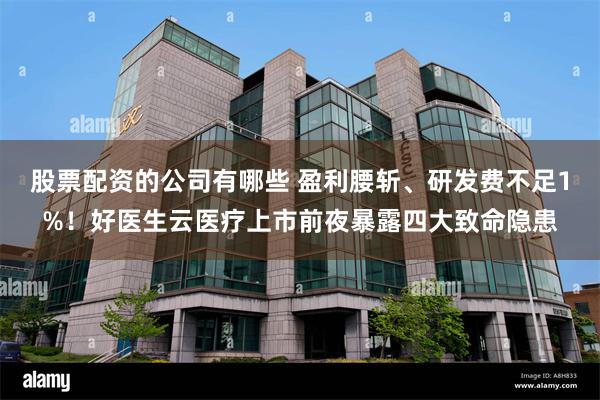 股票配资的公司有哪些 盈利腰斩、研发费不足1%！好医生云医疗上市前夜暴露四大致命隐患