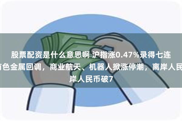 股票配资是什么意思啊 沪指涨0.47%录得七连阳，有色金属回调，商业航天、机器人掀涨停潮，离岸人民币破7