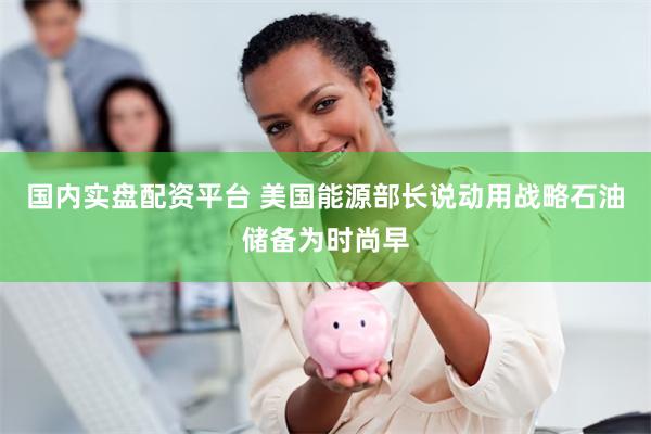 国内实盘配资平台 美国能源部长说动用战略石油储备为时尚早