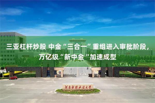 三亚杠杆炒股 中金“三合一”重组进入审批阶段，万亿级“新中金“加速成型