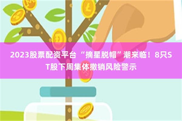 2023股票配资平台 “摘星脱帽”潮来临！8只ST股下周集体撤销风险警示