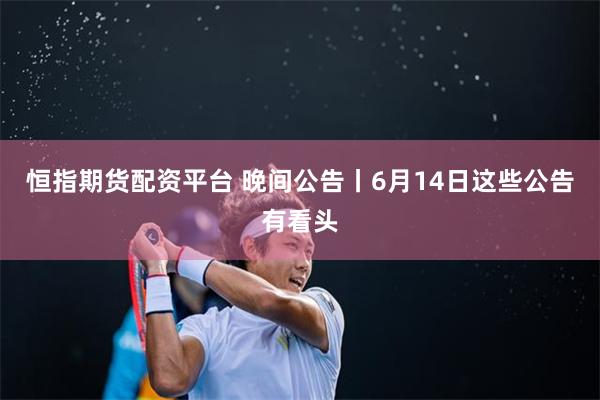 恒指期货配资平台 晚间公告丨6月14日这些公告有看头