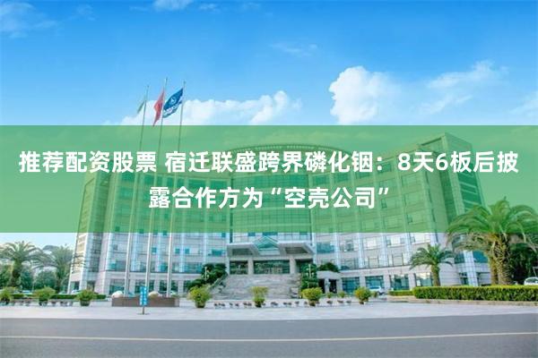 推荐配资股票 宿迁联盛跨界磷化铟：8天6板后披露合作方为“空壳公司”