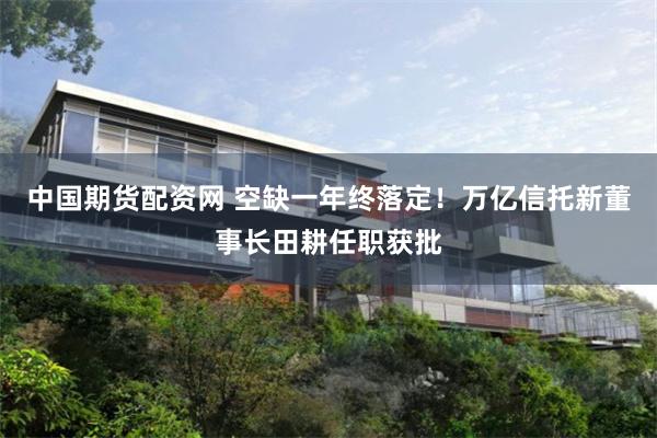中国期货配资网 空缺一年终落定！万亿信托新董事长田耕任职获批