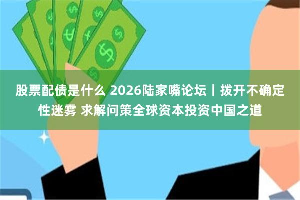 股票配债是什么 2026陆家嘴论坛丨拨开不确定性迷雾 求解问策全球资本投资中国之道