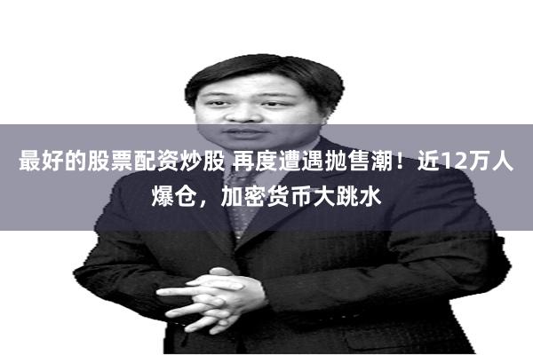 最好的股票配资炒股 再度遭遇抛售潮！近12万人爆仓，加密货币大跳水
