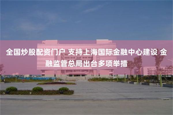 全国炒股配资门户 支持上海国际金融中心建设 金融监管总局出台多项举措