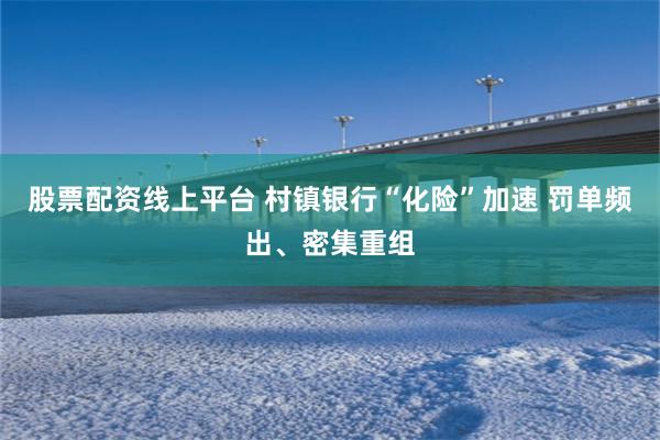 股票配资线上平台 村镇银行“化险”加速 罚单频出、密集重组