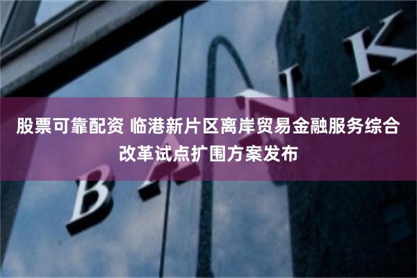 股票可靠配资 临港新片区离岸贸易金融服务综合改革试点扩围方案发布