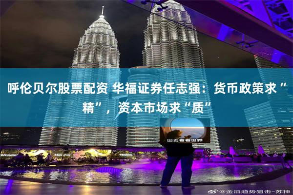 呼伦贝尔股票配资 华福证券任志强：货币政策求“精”，资本市场求“质”