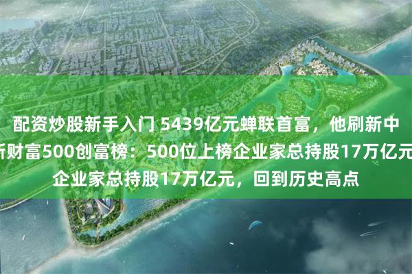 配资炒股新手入门 5439亿元蝉联首富，他刷新中国纪录！2026新财富500创富榜：500位上榜企业家总持股17万亿元，回到历史高点