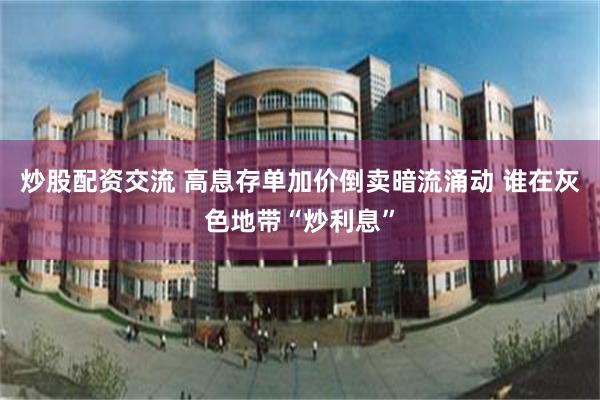 炒股配资交流 高息存单加价倒卖暗流涌动 谁在灰色地带“炒利息”