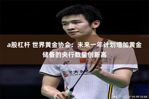 a股杠杆 世界黄金协会：未来一年计划增加黄金储备的央行数量创新高
