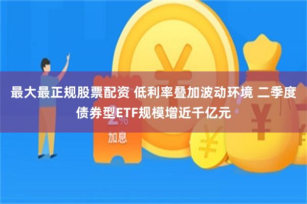 最大最正规股票配资 低利率叠加波动环境 二季度债券型ETF规模增近千亿元