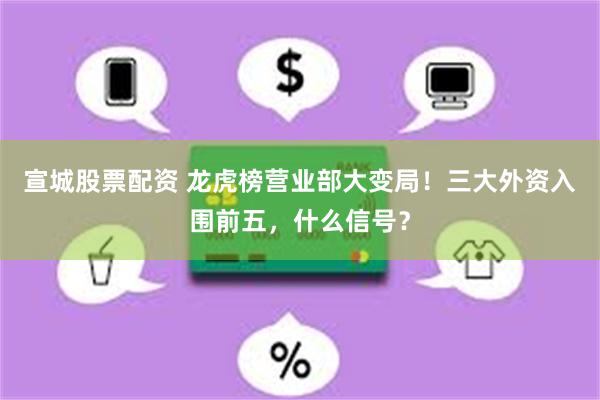 宣城股票配资 龙虎榜营业部大变局！三大外资入围前五，什么信号？