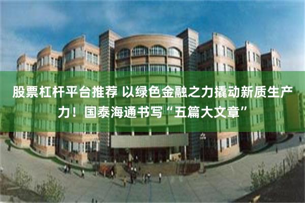 股票杠杆平台推荐 以绿色金融之力撬动新质生产力！国泰海通书写“五篇大文章”