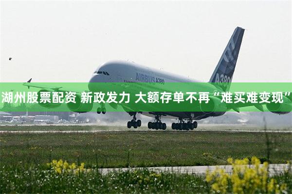 湖州股票配资 新政发力 大额存单不再“难买难变现”