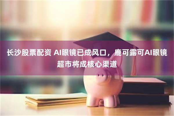 长沙股票配资 AI眼镜已成风口，鹿可露可AI眼镜超市将成核心渠道
